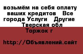 возьмём на себя оплату ваших кредитов - Все города Услуги » Другие   . Тверская обл.,Торжок г.